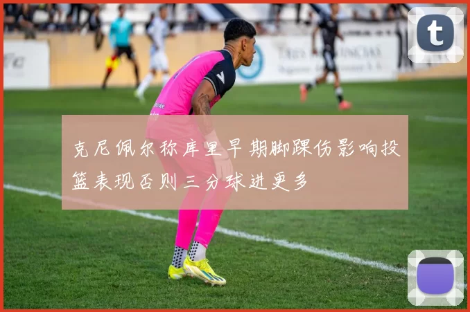克尼佩尔称库里早期脚踝伤影响投篮表现否则三分球进更多