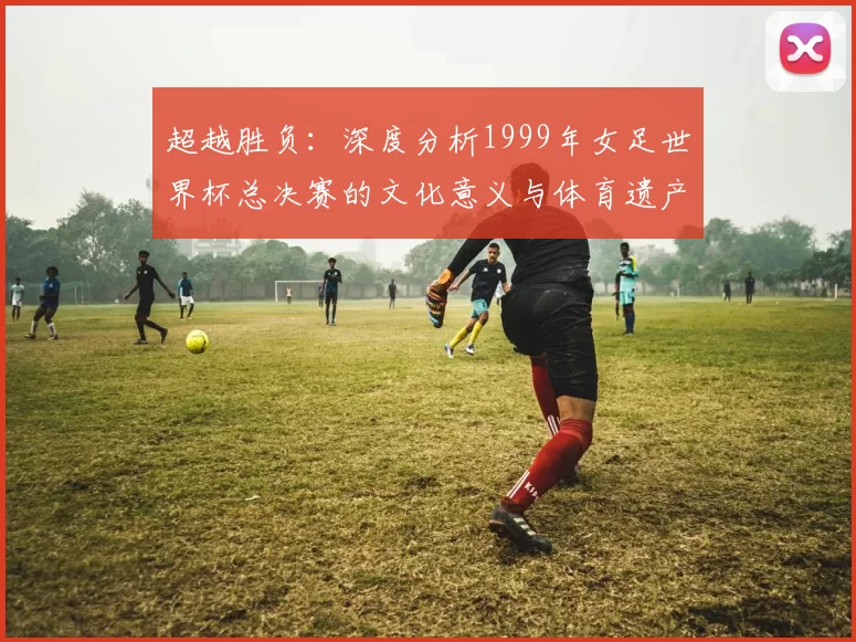 超越胜负:深度分析1999年女足世界杯总决赛的文化意义与体育遗产