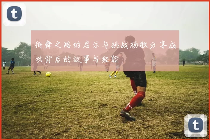 街舞之路的启示与挑战杨敏分享成功背后的故事与经验