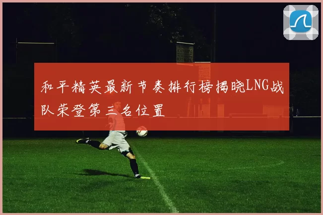 和平精英最新节奏排行榜揭晓LNG战队荣登第三名位置