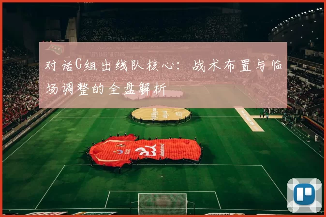对话G组出线队核心：战术布置与临场调整的全盘解析