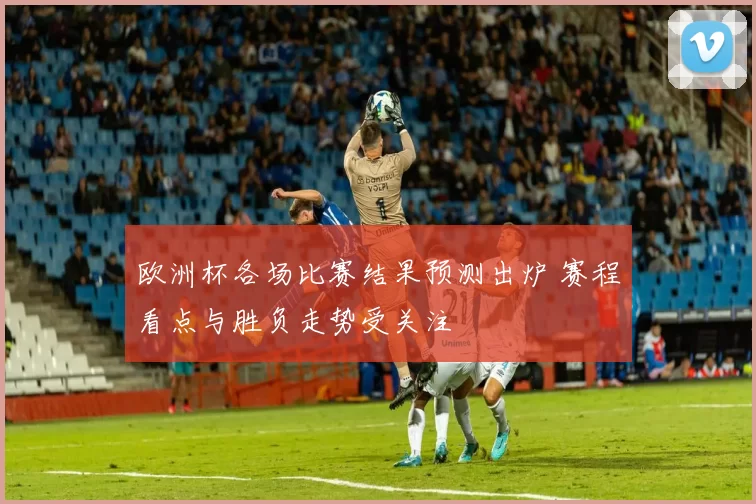 欧洲杯各场比赛结果预测出炉 赛程看点与胜负走势受关注