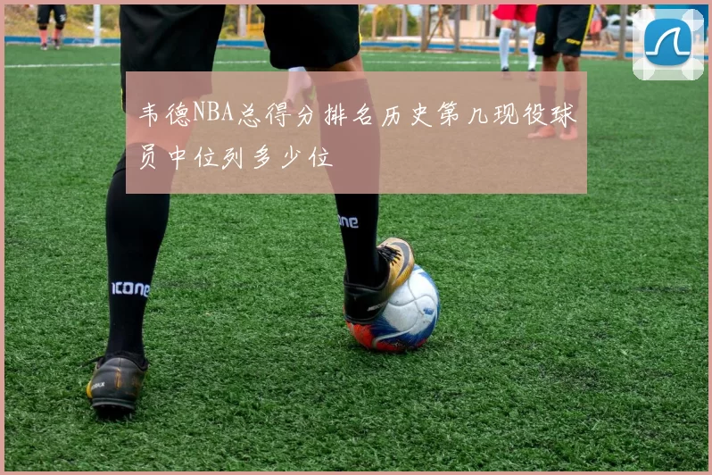 韦德NBA总得分排名历史第几现役球员中位列多少位