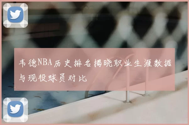 韦德NBA历史排名揭晓职业生涯数据与现役球员对比