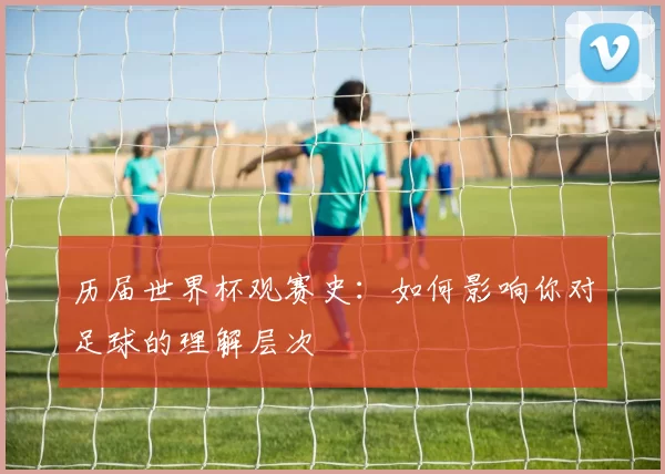 历届世界杯观赛史：如何影响你对足球的理解层次