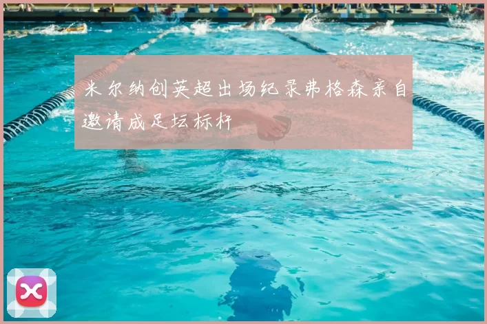 米尔纳创英超出场纪录弗格森亲自邀请成足坛标杆