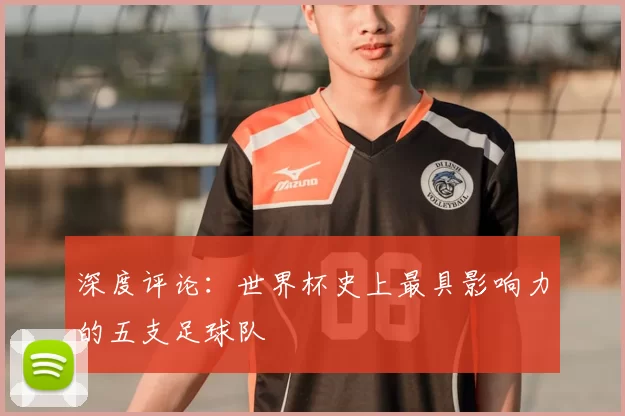 深度评论:世界杯史上最具影响力的五支足球队