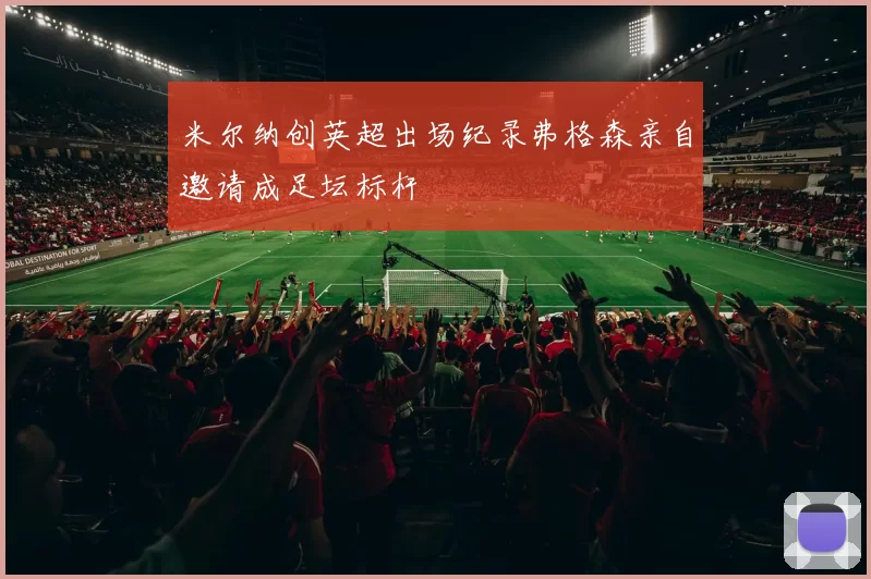 米尔纳创英超出场纪录弗格森亲自邀请成足坛标杆