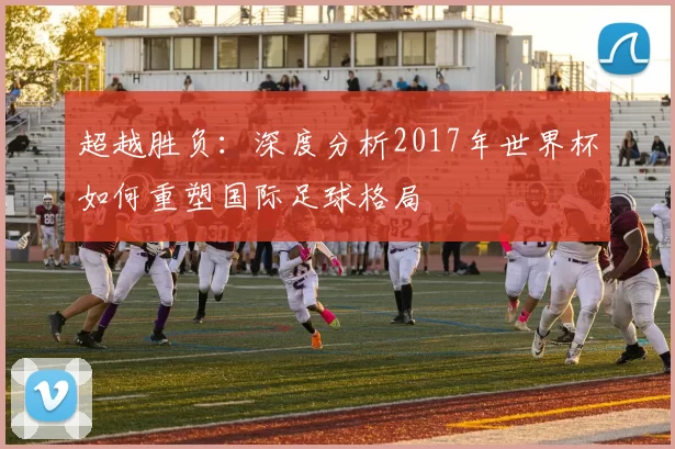 超越胜负:深度分析2017年世界杯如何重塑国际足球格局