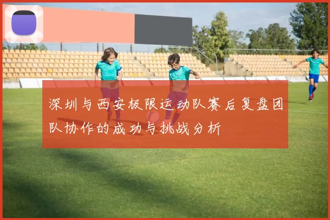深圳与西安极限运动队赛后复盘团队协作的成功与挑战分析
