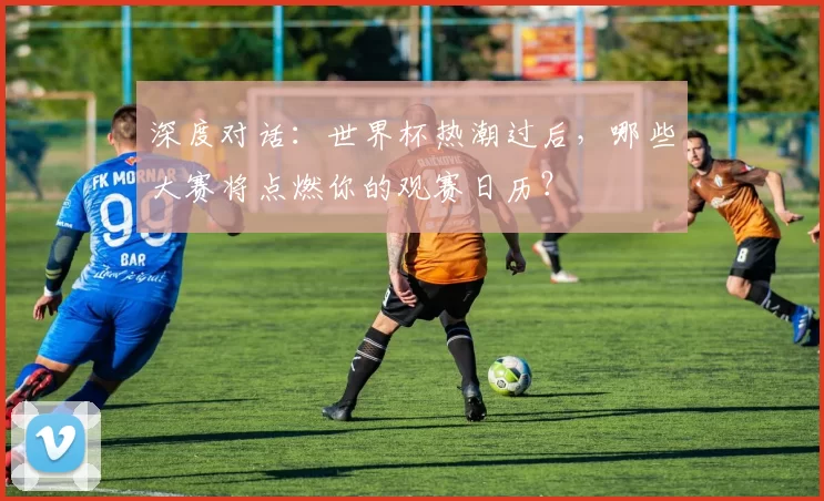 深度对话：世界杯热潮过后，哪些大赛将点燃你的观赛日历？