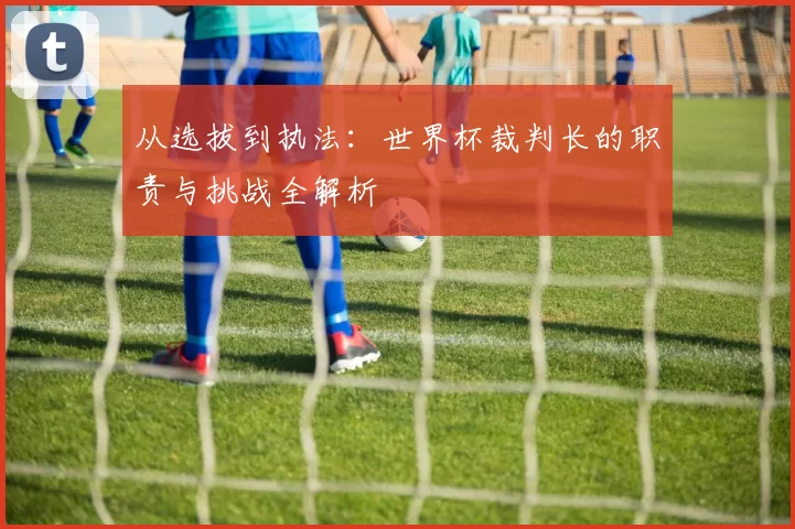 从选拔到执法:世界杯裁判长的职责与挑战全解析