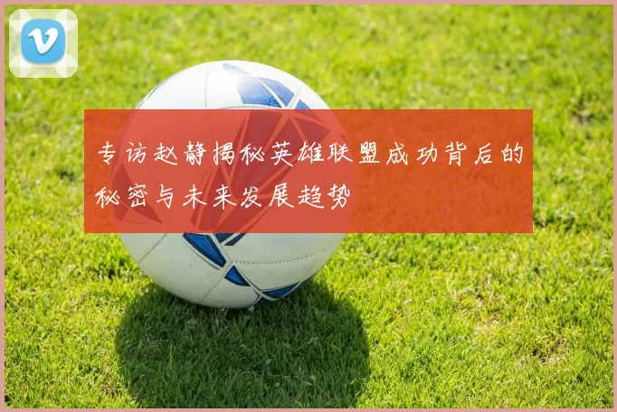 专访赵静揭秘英雄联盟成功背后的秘密与未来发展趋势