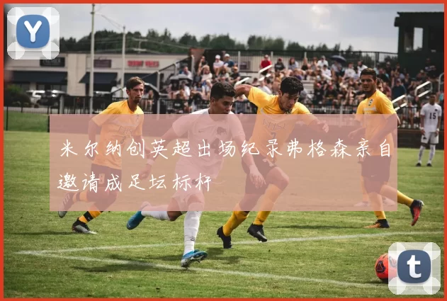 米尔纳创英超出场纪录弗格森亲自邀请成足坛标杆