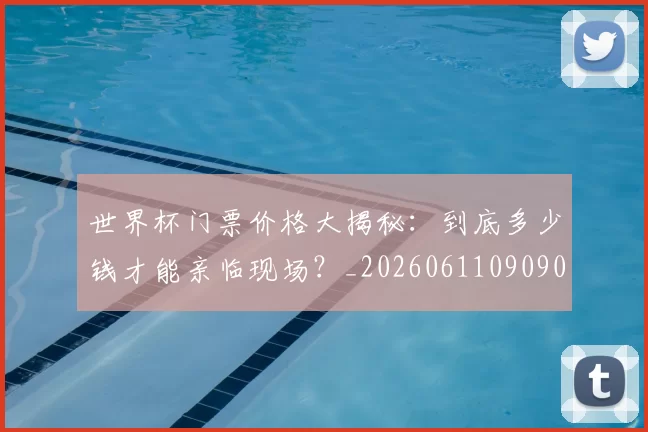 世界杯门票价格大揭秘：到底多少钱才能亲临现场？_20260611090907