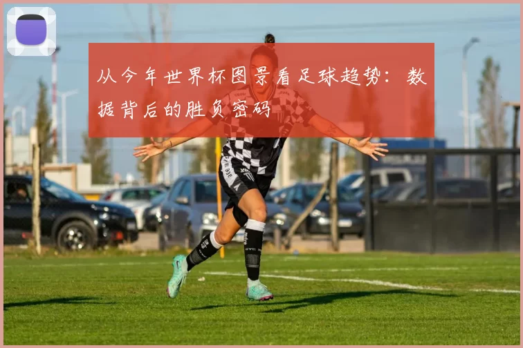 从今年世界杯图景看足球趋势：数据背后的胜负密码