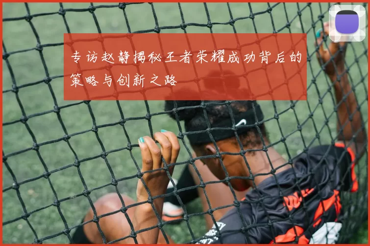 专访赵静揭秘王者荣耀成功背后的策略与创新之路