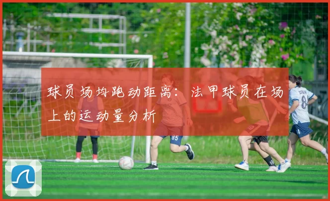 球员场均跑动距离：法甲球员在场上的运动量分析