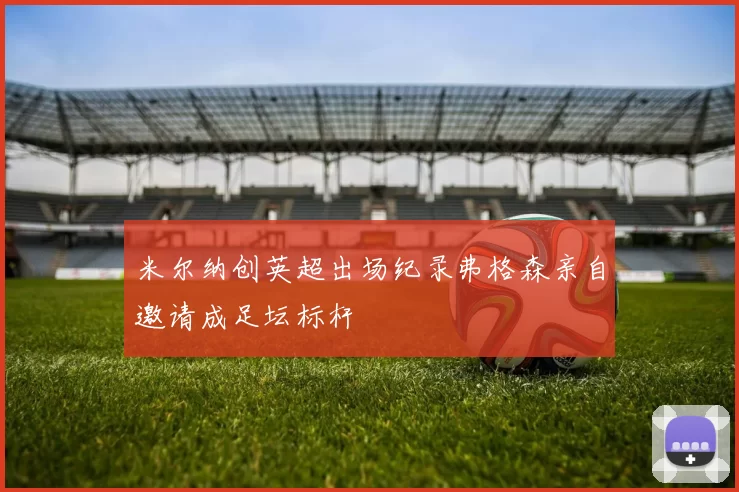 米尔纳创英超出场纪录弗格森亲自邀请成足坛标杆