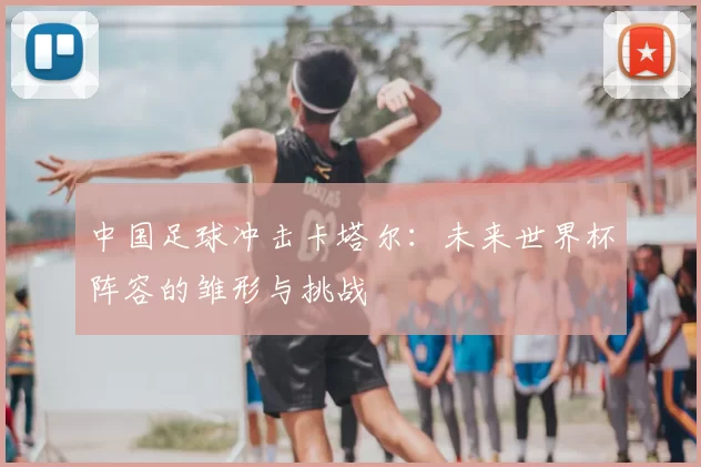 中国足球冲击卡塔尔：未来世界杯阵容的雏形与挑战