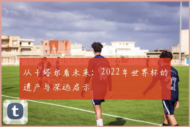 从卡塔尔看未来:2022年世界杯的遗产与深远启示