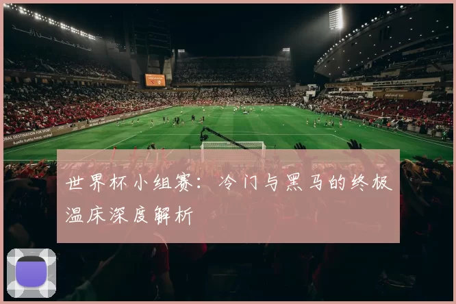 世界杯小组赛:冷门与黑马的终极温床深度解析