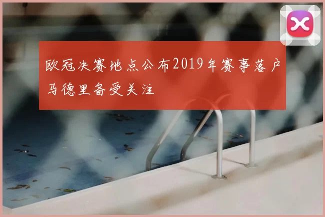 欧冠决赛地点公布2019年赛事落户马德里备受关注