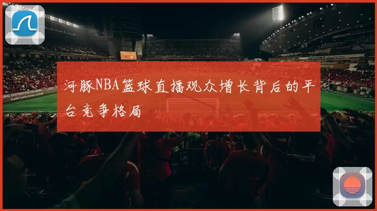 河豚NBA篮球直播观众增长背后的平台竞争格局