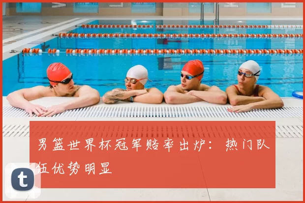 男篮世界杯冠军赔率出炉：热门队伍优势明显