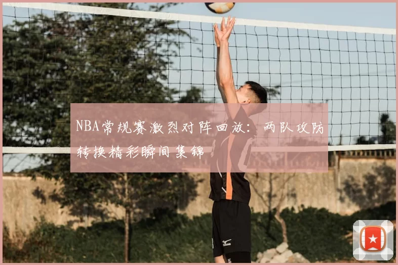 NBA常规赛激烈对阵回放:两队攻防转换精彩瞬间集锦