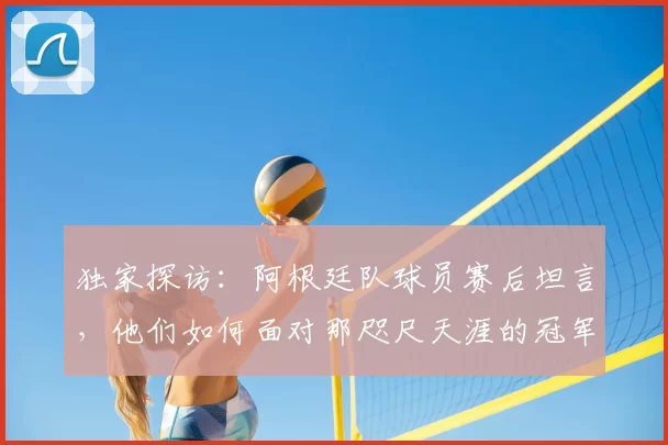 独家探访:阿根廷队球员赛后坦言,他们如何面对那咫尺天涯的冠军奖杯?
