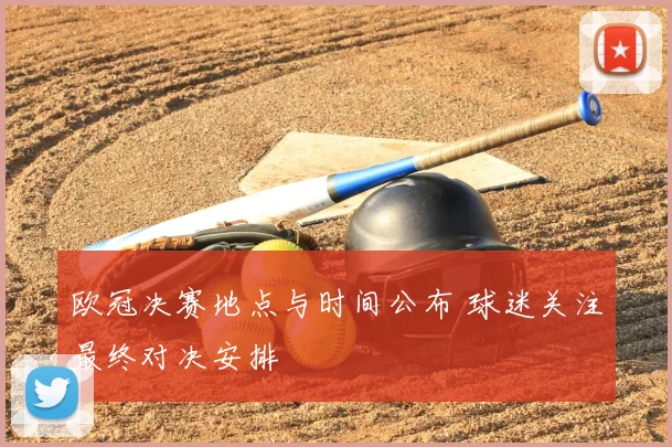 欧冠决赛地点与时间公布 球迷关注最终对决安排