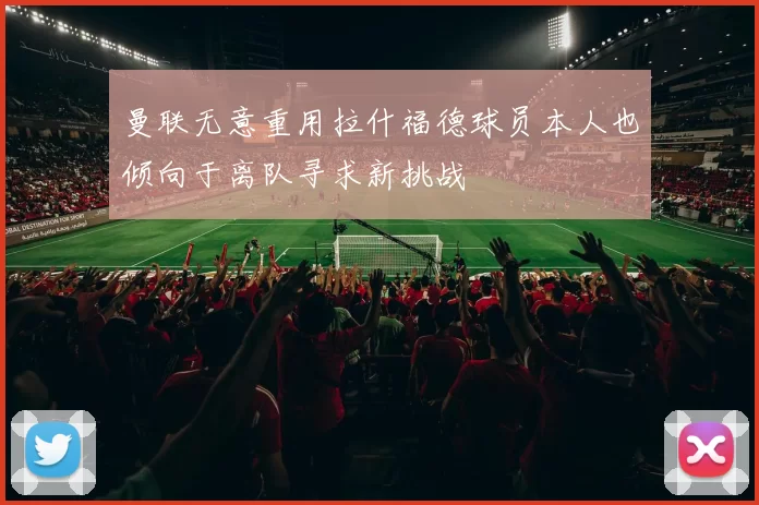 曼联无意重用拉什福德球员本人也倾向于离队寻求新挑战