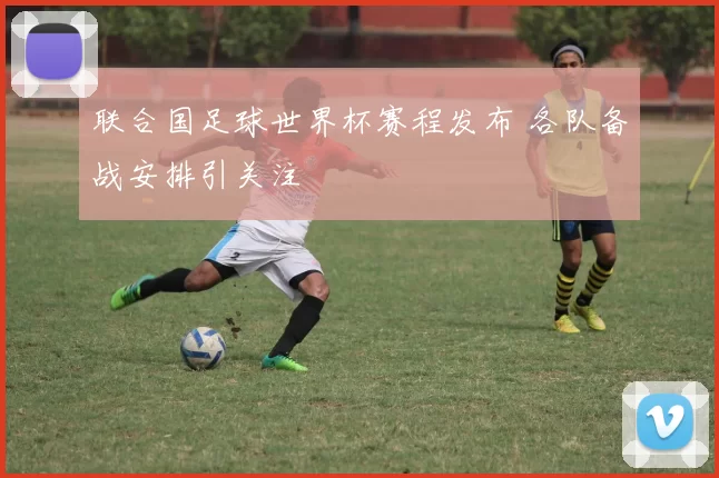 联合国足球世界杯赛程发布 各队备战安排引关注