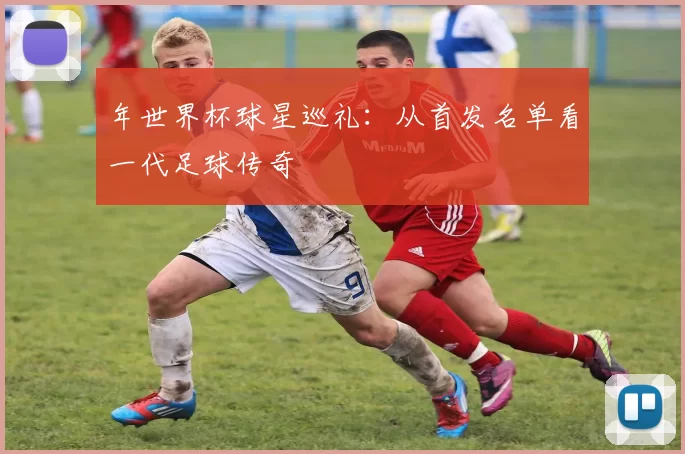 年世界杯球星巡礼:从首发名单看一代足球传奇