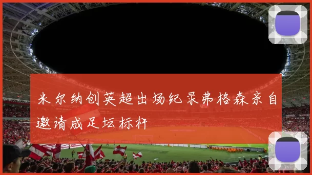米尔纳创英超出场纪录弗格森亲自邀请成足坛标杆