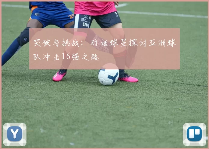 突破与挑战：对话球星探讨亚洲球队冲击16强之路