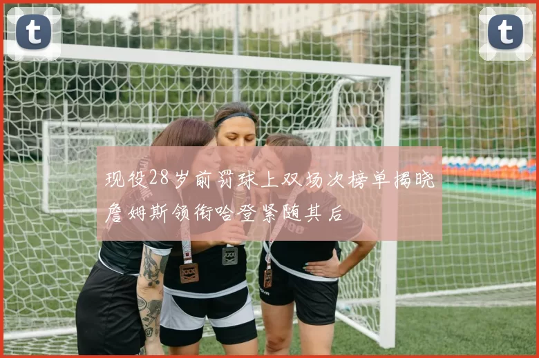 现役28岁前罚球上双场次榜单揭晓詹姆斯领衔哈登紧随其后