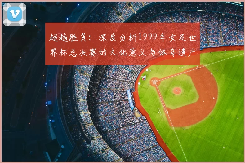 超越胜负:深度分析1999年女足世界杯总决赛的文化意义与体育遗产
