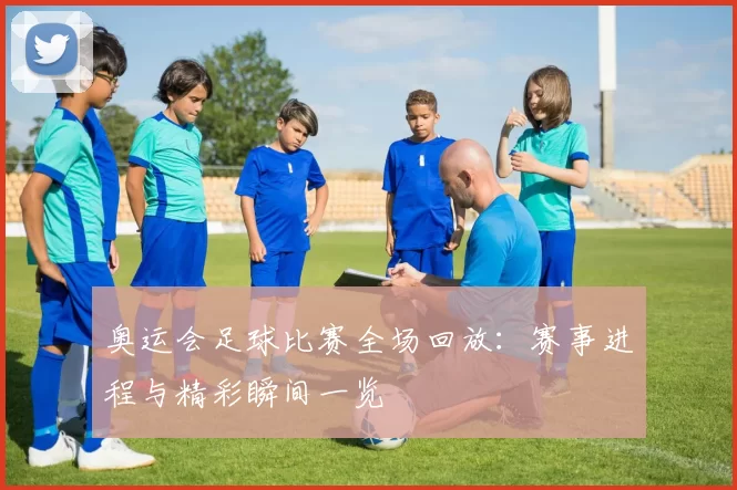 奥运会足球比赛全场回放:赛事进程与精彩瞬间一览