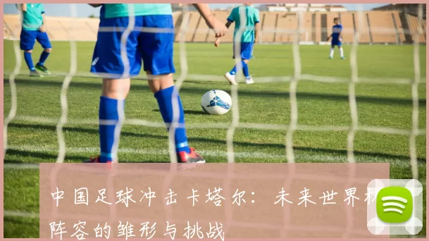 中国足球冲击卡塔尔：未来世界杯阵容的雏形与挑战