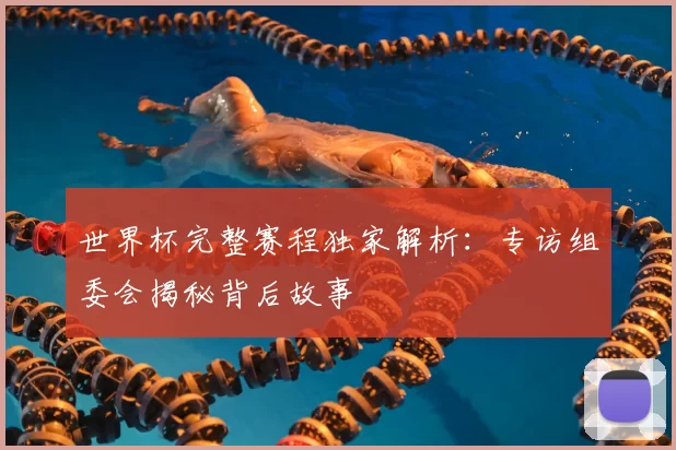 世界杯完整赛程独家解析:专访组委会揭秘背后故事