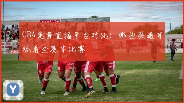 CBA免费直播平台对比：哪些渠道可观看全赛季比赛
