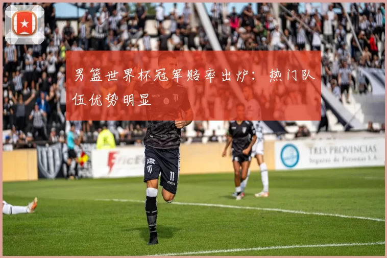 男篮世界杯冠军赔率出炉：热门队伍优势明显