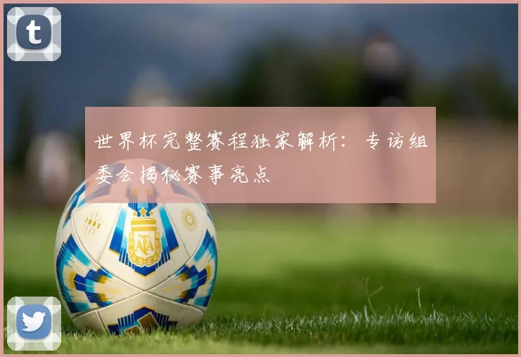 世界杯完整赛程独家解析：专访组委会揭秘赛事亮点