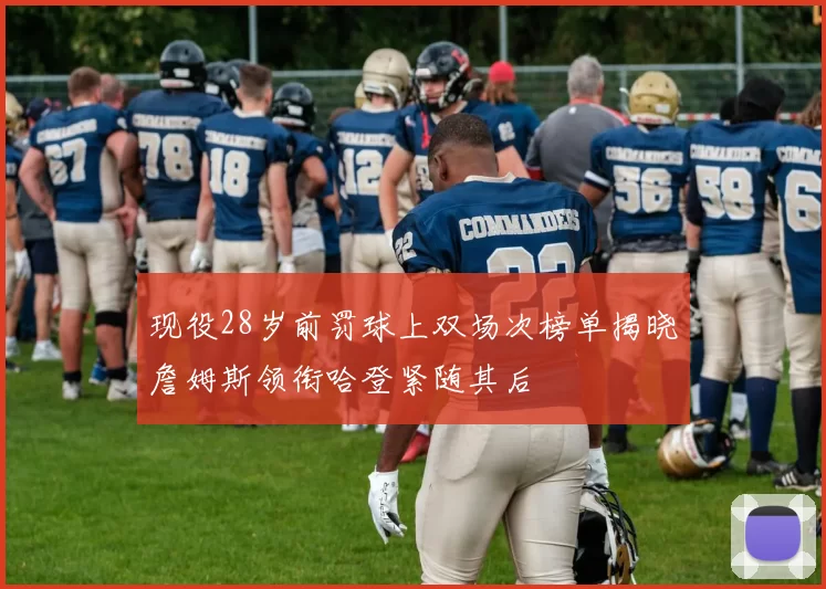 现役28岁前罚球上双场次榜单揭晓詹姆斯领衔哈登紧随其后