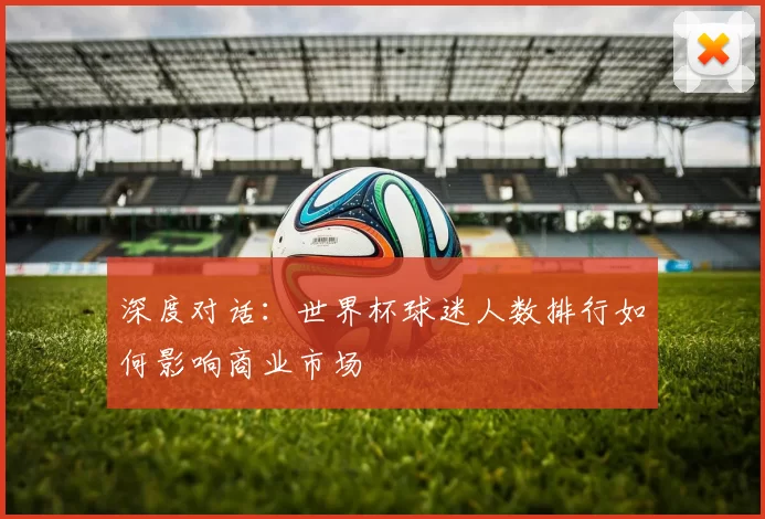 深度对话:世界杯球迷人数排行如何影响商业市场