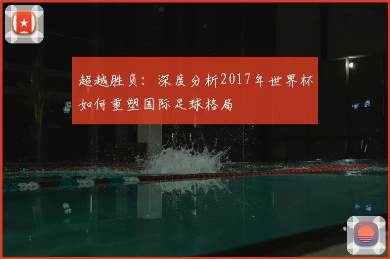 超越胜负:深度分析2017年世界杯如何重塑国际足球格局