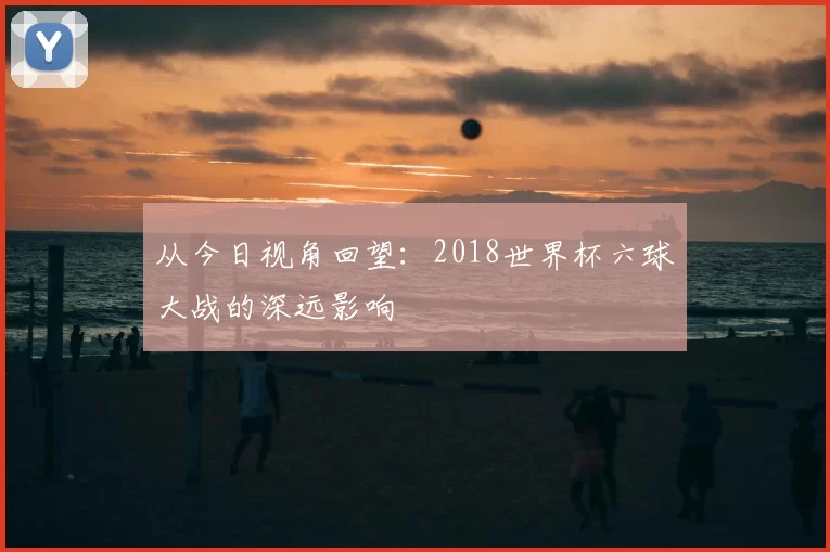 从今日视角回望:2018世界杯六球大战的深远影响