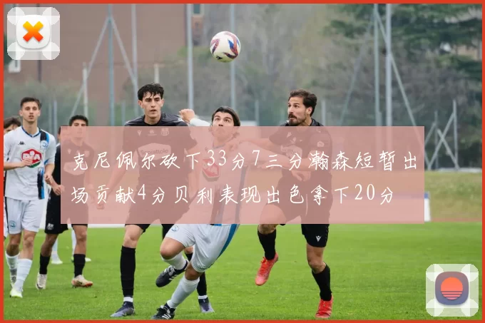 克尼佩尔砍下33分7三分瀚森短暂出场贡献4分贝利表现出色拿下20分